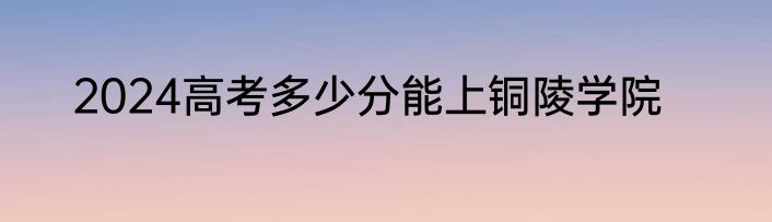 2024高考多少分能上铜陵学院