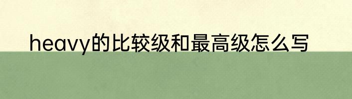 heavy的比较级和最高级怎么写