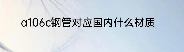 a106c钢管对应国内什么材质