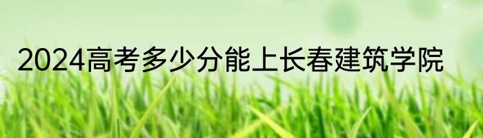 2024高考多少分能上长春建筑学院