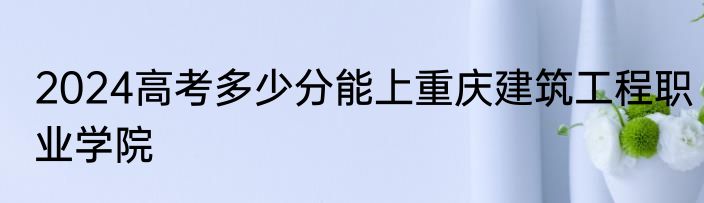 2024高考多少分能上重庆建筑工程职业学院