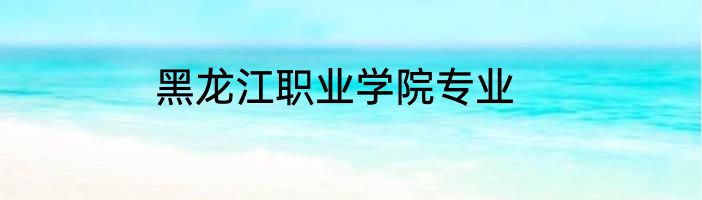 黑龙江职业学院专业