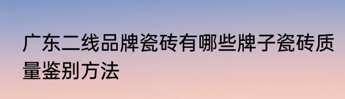 广东二线品牌瓷砖有哪些牌子瓷砖质量鉴别方法