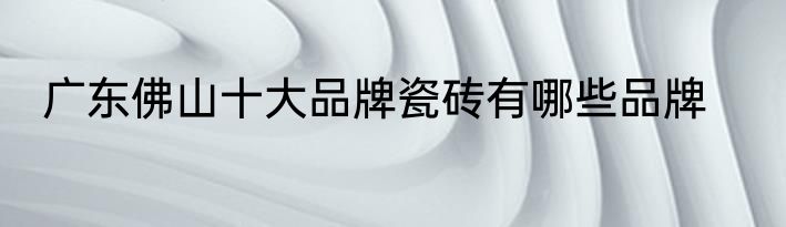 广东佛山十大品牌瓷砖有哪些品牌