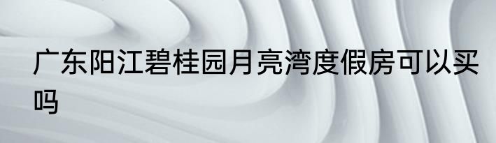 广东阳江碧桂园月亮湾度假房可以买吗