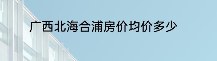广西北海合浦房价均价多少