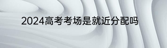 2024高考考场是就近分配吗