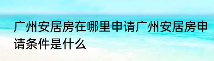广州安居房在哪里申请广州安居房申请条件是什么