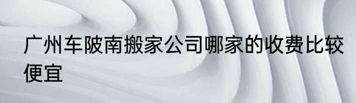 广州车陂南搬家公司哪家的收费比较便宜