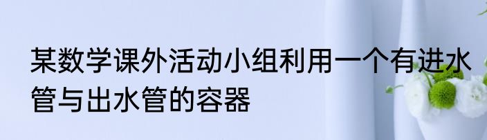 某数学课外活动小组利用一个有进水管与出水管的容器