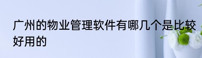 广州的物业管理软件有哪几个是比较好用的
