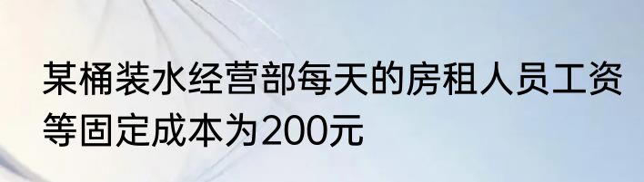 某桶装水经营部每天的房租人员工资等固定成本为200元