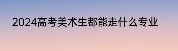 2024高考美术生都能走什么专业