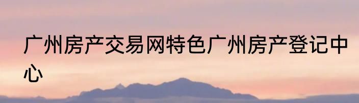 广州房产交易网特色广州房产登记中心