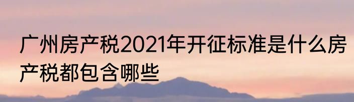 广州房产税2021年开征标准是什么房产税都包含哪些