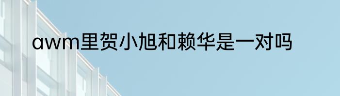 awm里贺小旭和赖华是一对吗