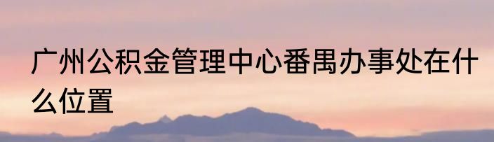 广州公积金管理中心番禺办事处在什么位置