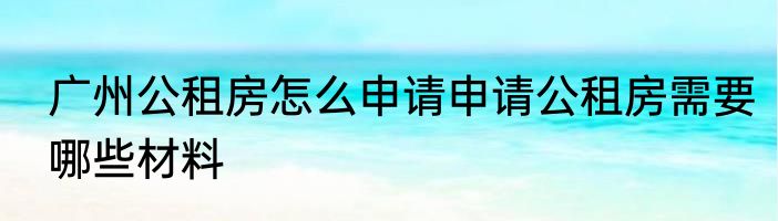 广州公租房怎么申请申请公租房需要哪些材料