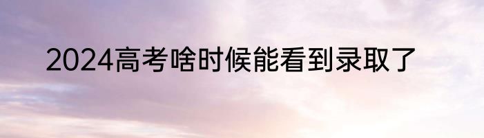 2024高考啥时候能看到录取了