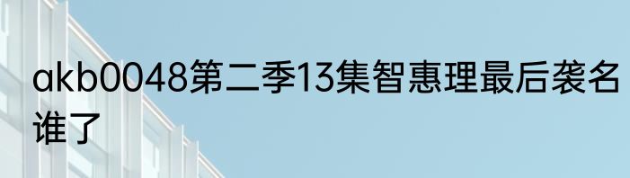 akb0048第二季13集智惠理最后袭名谁了