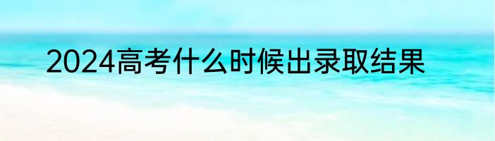 2024高考什么时候出录取结果