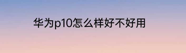 华为p10怎么样好不好用