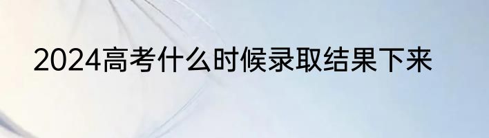 2024高考什么时候录取结果下来