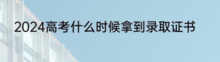 2024高考什么时候拿到录取证书