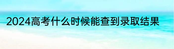 2024高考什么时候能查到录取结果