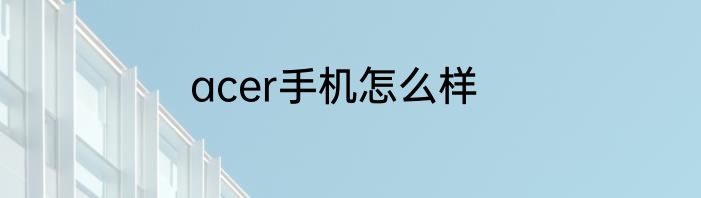 acer手机怎么样