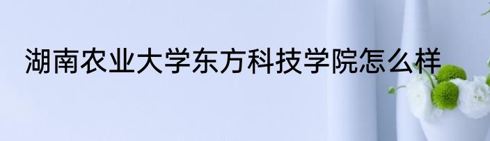 湖南农业大学东方科技学院怎么样