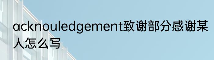 acknouledgement致谢部分感谢某人怎么写