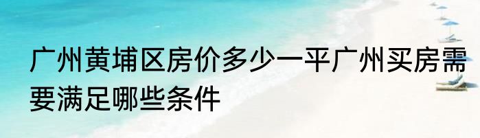 广州黄埔区房价多少一平广州买房需要满足哪些条件
