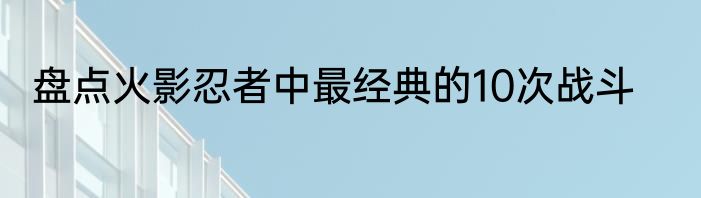 盘点火影忍者中最经典的10次战斗
