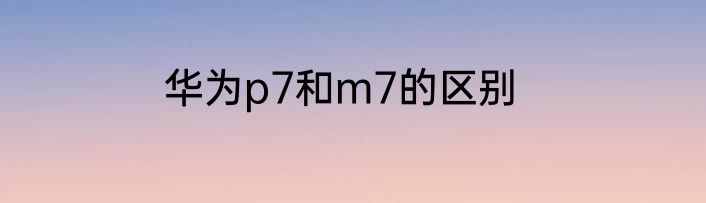 华为p7和m7的区别