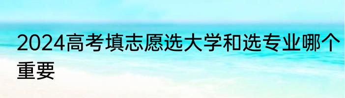 2024高考填志愿选大学和选专业哪个重要