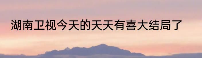 湖南卫视今天的天天有喜大结局了