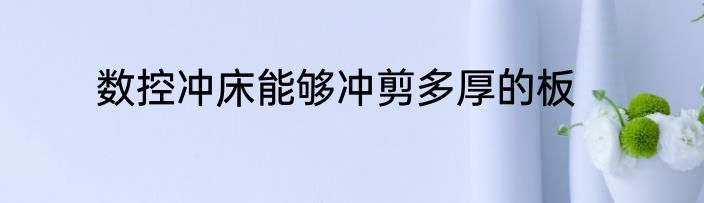 数控冲床能够冲剪多厚的板