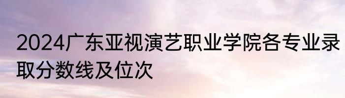 2024广东亚视演艺职业学院各专业录取分数线及位次