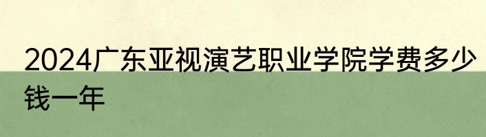 2024广东亚视演艺职业学院学费多少钱一年