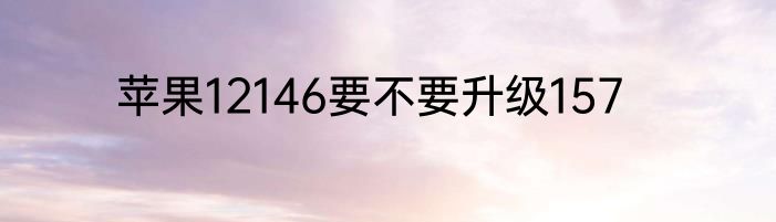 苹果12146要不要升级157