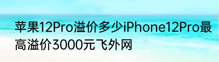 苹果12Pro溢价多少iPhone12Pro最高溢价3000元飞外网