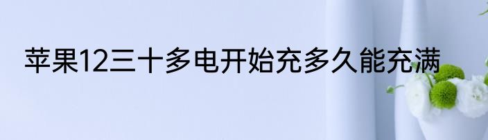 苹果12三十多电开始充多久能充满