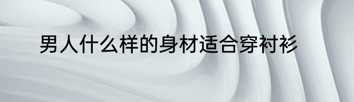 男人什么样的身材适合穿衬衫