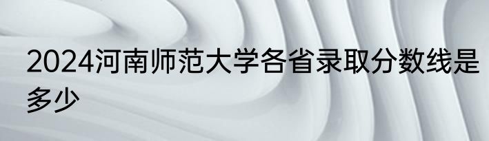 2024河南师范大学各省录取分数线是多少