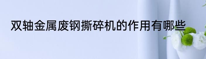 双轴金属废钢撕碎机的作用有哪些
