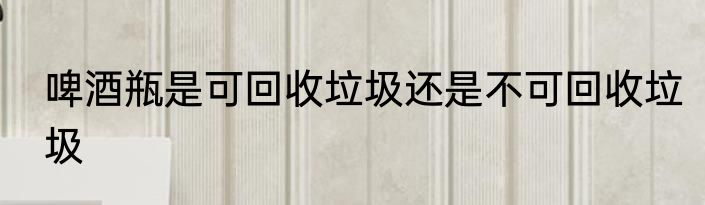 啤酒瓶是可回收垃圾还是不可回收垃圾