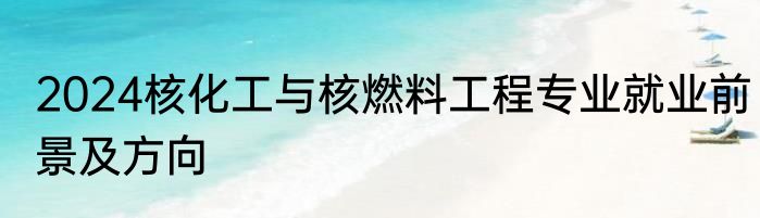 2024核化工与核燃料工程专业就业前景及方向