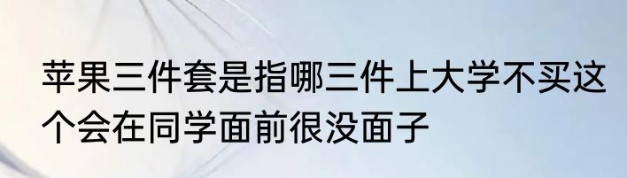 苹果三件套是指哪三件上大学不买这个会在同学面前很没面子