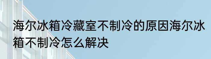 海尔冰箱冷藏室不制冷的原因海尔冰箱不制冷怎么解决